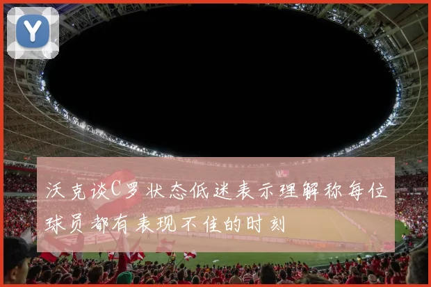 沃克谈C罗状态低迷表示理解称每位球员都有表现不佳的时刻