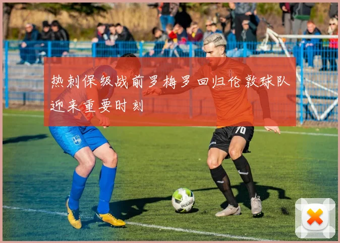 热刺保级战前罗梅罗回归伦敦球队迎来重要时刻