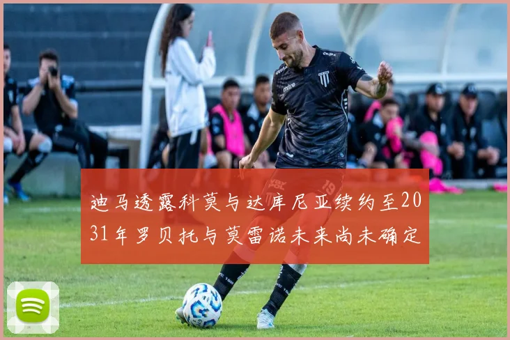 迪马透露科莫与达库尼亚续约至2031年罗贝托与莫雷诺未来尚未确定