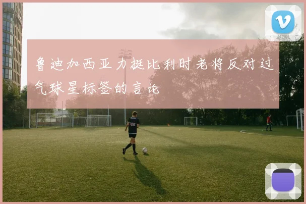 鲁迪加西亚力挺比利时老将反对过气球星标签的言论