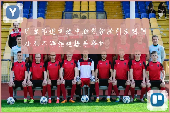 巴尔韦德训练中激烈铲抢引发琼阿梅尼不满拒绝握手事件