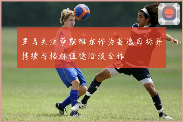 罗马关注萨默维尔作为备选目标并持续与格林伍德洽谈合作