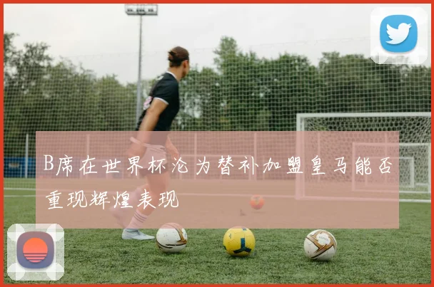 B席在世界杯沦为替补加盟皇马能否重现辉煌表现