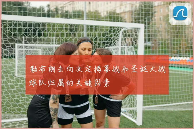 勒布朗去向决定揭幕战和圣诞大战球队归属的关键因素