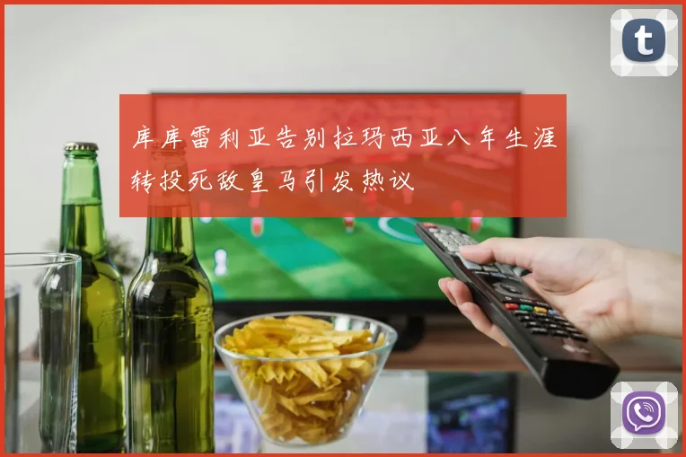 库库雷利亚告别拉玛西亚八年生涯转投死敌皇马引发热议