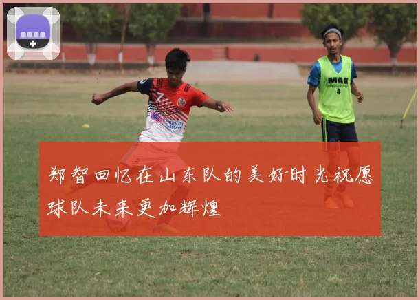 郑智回忆在山东队的美好时光祝愿球队未来更加辉煌