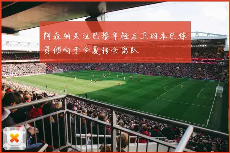 阿森纳关注巴黎年轻后卫姆本巴球员倾向于今夏转会离队