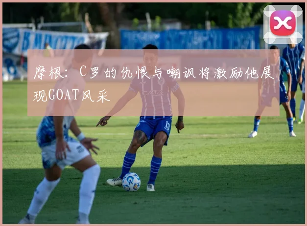 摩根：C罗的仇恨与嘲讽将激励他展现GOAT风采