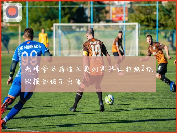 老佛爷坚持追求奥利塞拜仁拒绝2亿欧报价仍不出售