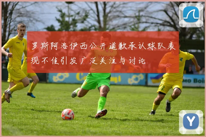 罗斯阿洛伊西公开道歉承认球队表现不佳引发广泛关注与讨论