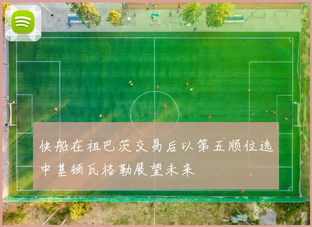 快船在祖巴茨交易后以第五顺位选中基顿瓦格勒展望未来