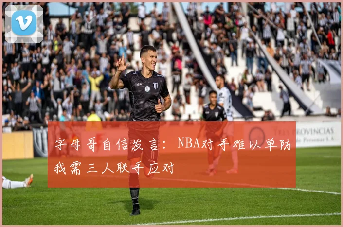 字母哥自信发言：NBA对手难以单防我需三人联手应对