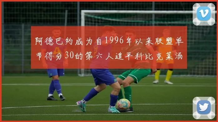 阿德巴约成为自1996年以来联盟单节得分30的第六人追平科比克莱汤姆斯等传奇球星
