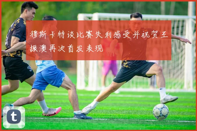 穆斯卡特谈比赛失利感受并祝贺王振澳再次首发表现