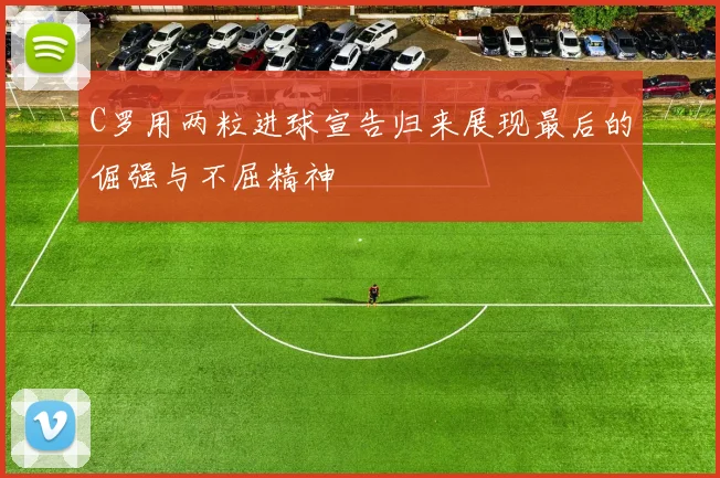 C罗用两粒进球宣告归来展现最后的倔强与不屈精神