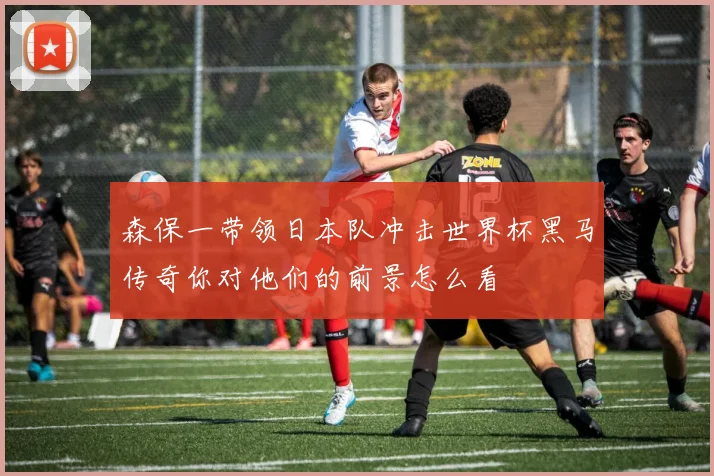 森保一带领日本队冲击世界杯黑马传奇你对他们的前景怎么看