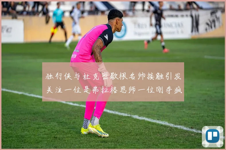 独行侠与杜克密歇根名帅接触引发关注一位是弗拉格恩师一位刚夺疯三