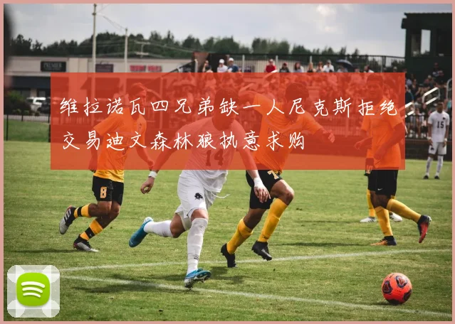 维拉诺瓦四兄弟缺一人尼克斯拒绝交易迪文森林狼执意求购