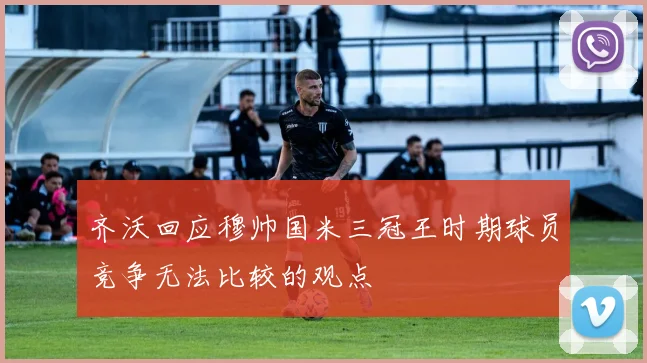 齐沃回应穆帅国米三冠王时期球员竞争无法比较的观点