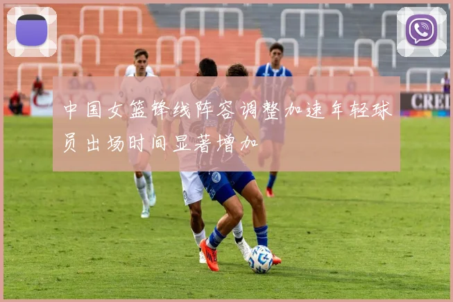 中国女篮锋线阵容调整加速年轻球员出场时间显著增加
