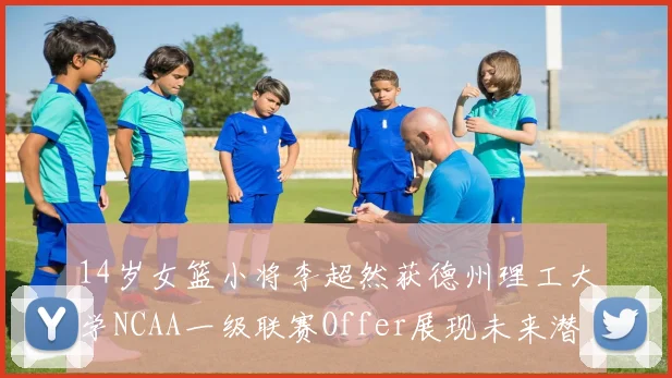 14岁女篮小将李超然获德州理工大学NCAA一级联赛Offer展现未来潜力
