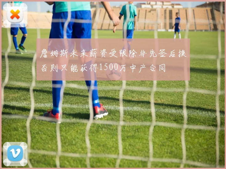 詹姆斯未来薪资受限除非先签后换否则只能获得1500万中产合同