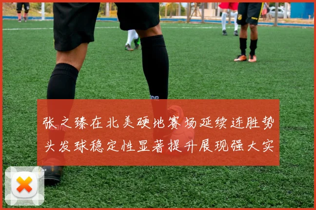张之臻在北美硬地赛场延续连胜势头发球稳定性显著提升展现强大实力
