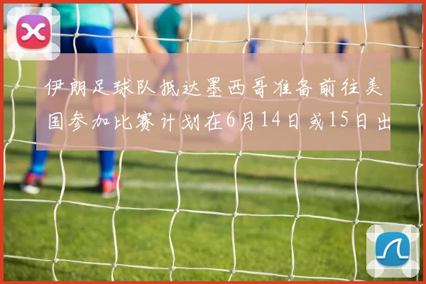 伊朗足球队抵达墨西哥准备前往美国参加比赛计划在6月14日或15日出发