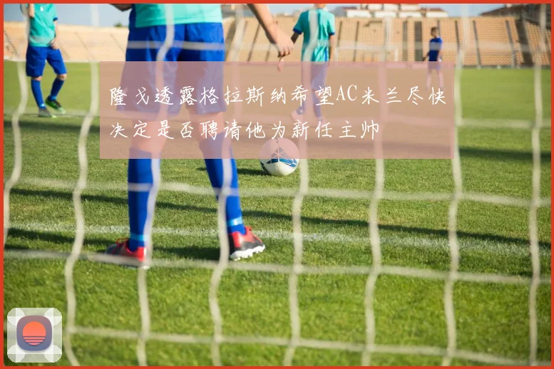 隆戈透露格拉斯纳希望AC米兰尽快决定是否聘请他为新任主帅