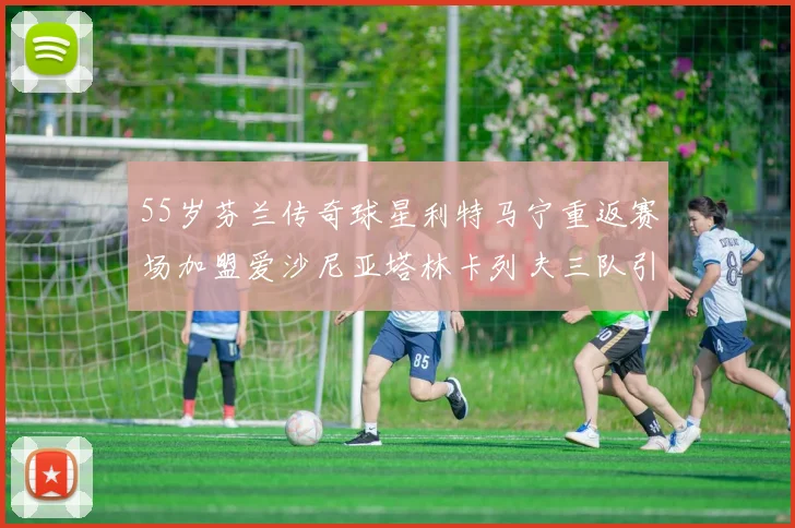 55岁芬兰传奇球星利特马宁重返赛场加盟爱沙尼亚塔林卡列夫三队引发热议