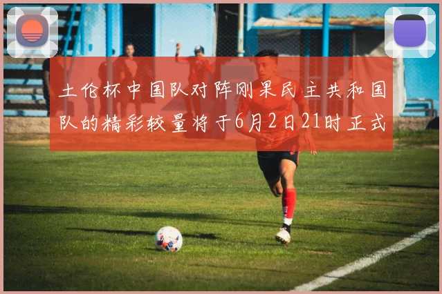 土伦杯中国队对阵刚果民主共和国队的精彩较量将于6月2日21时正式开启